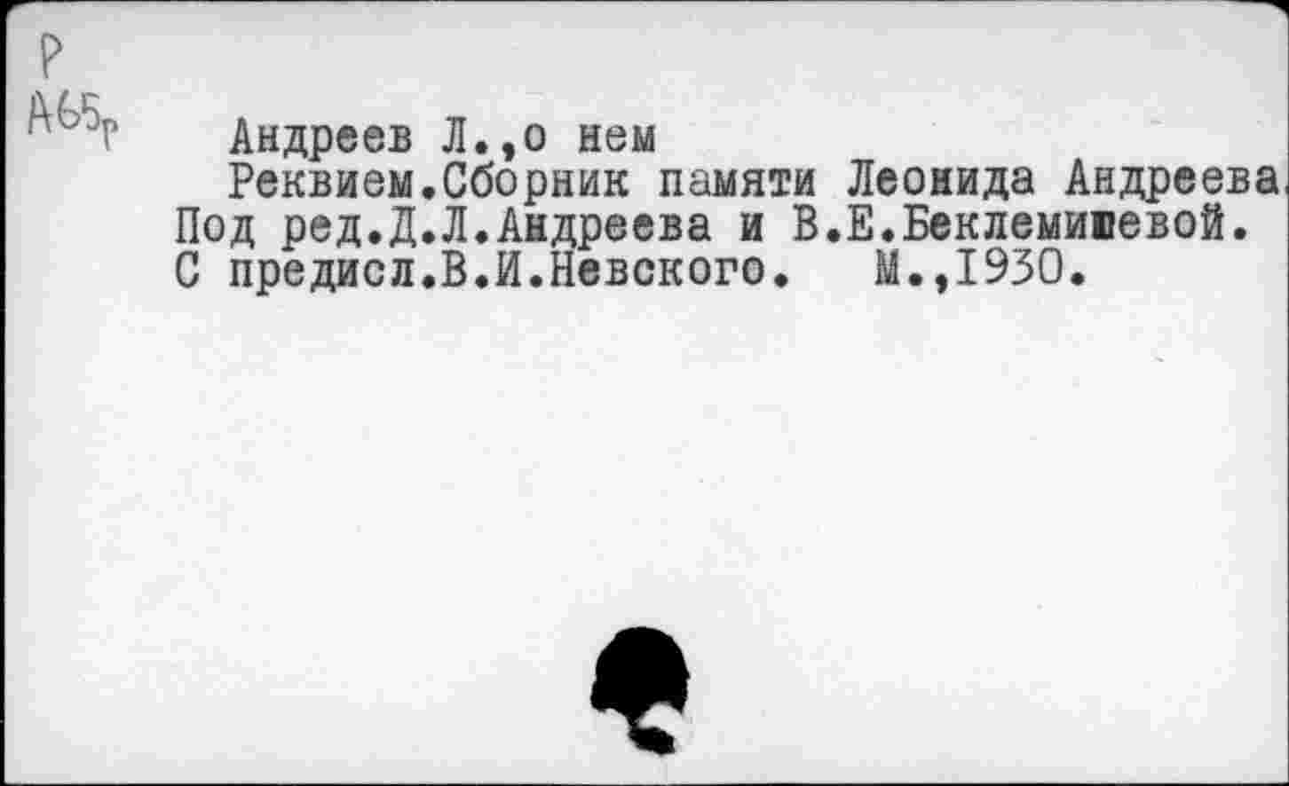 ﻿р
' Андреев Л.,о нем
Реквием.Сборник памяти Леонида Андреева Под ред.Д.Л.Андреева и В.Е.Беклемивевой. С предисл.В.И.Невского. М.,1930.
